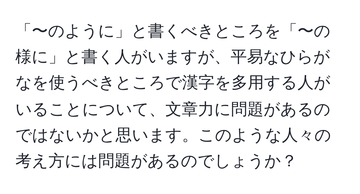 「〜のように」と書くべきところを「〜の様に」と書く人がいますが、平易なひらがなを使うべきところで漢字を多用する人がいることについて、文章力に問題があるのではないかと思います。このような人々の考え方には問題があるのでしょうか？