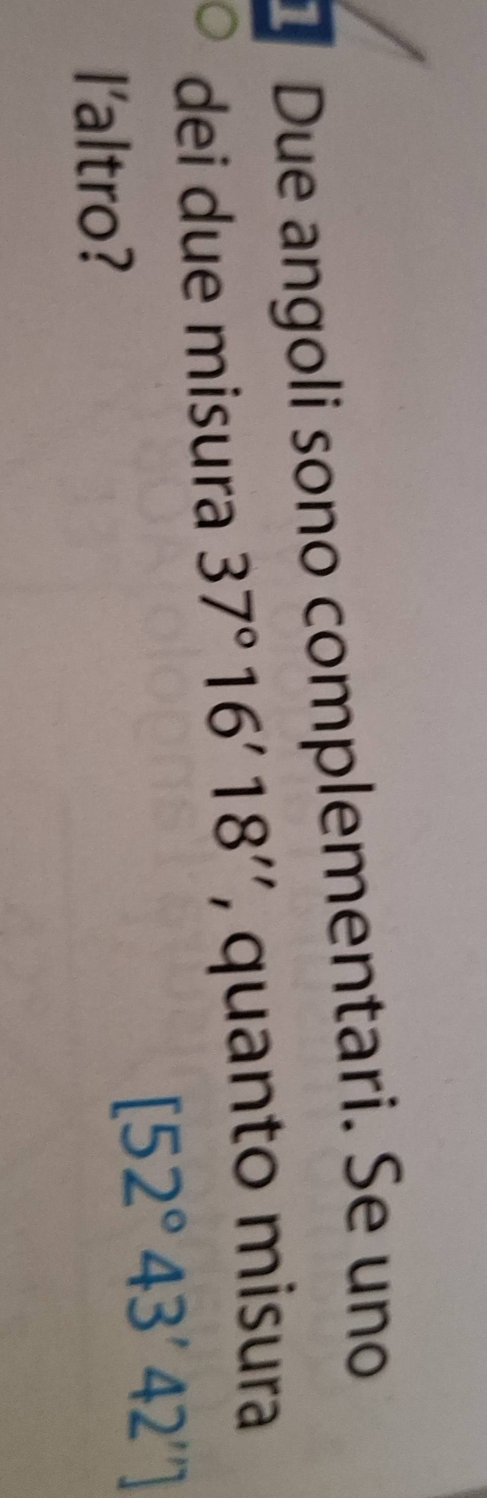 Due angoli sono complementari. Se uno 
dei due misura 37°16'18'' , quanto misura 
I'altro?
[52°43'42'']