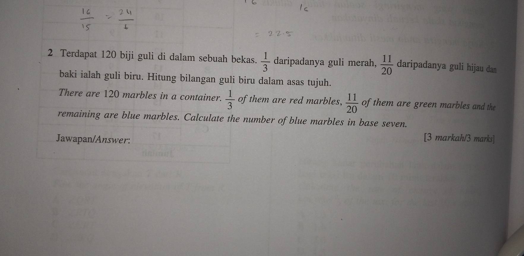 Terdapat 120 biji guli di dalam sebuah bekas.  1/3  daripadanya guli merah,  11/20  daripadanya guli hijau dan 
baki ialah guli biru. Hitung bilangan guli biru dalam asas tujuh. 
There are 120 marbles in a container.  1/3  of them are red marbles,  11/20  of them are green marbles and the 
remaining are blue marbles. Calculate the number of blue marbles in base seven. 
Jawapan/Answer: 
[3 markah/3 marks]