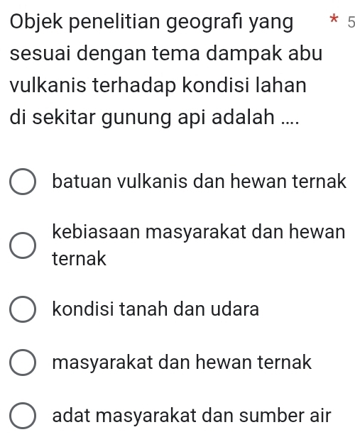 Objek penelitian geografi yang * 5
sesuai dengan tema dampak abu
vulkanis terhadap kondisi lahan
di sekitar gunung api adalah ....
batuan vulkanis dan hewan ternak
kebiasaan masyarakat dan hewan
ternak
kondisi tanah dan udara
masyarakat dan hewan ternak
adat masyarakat dan sumber air