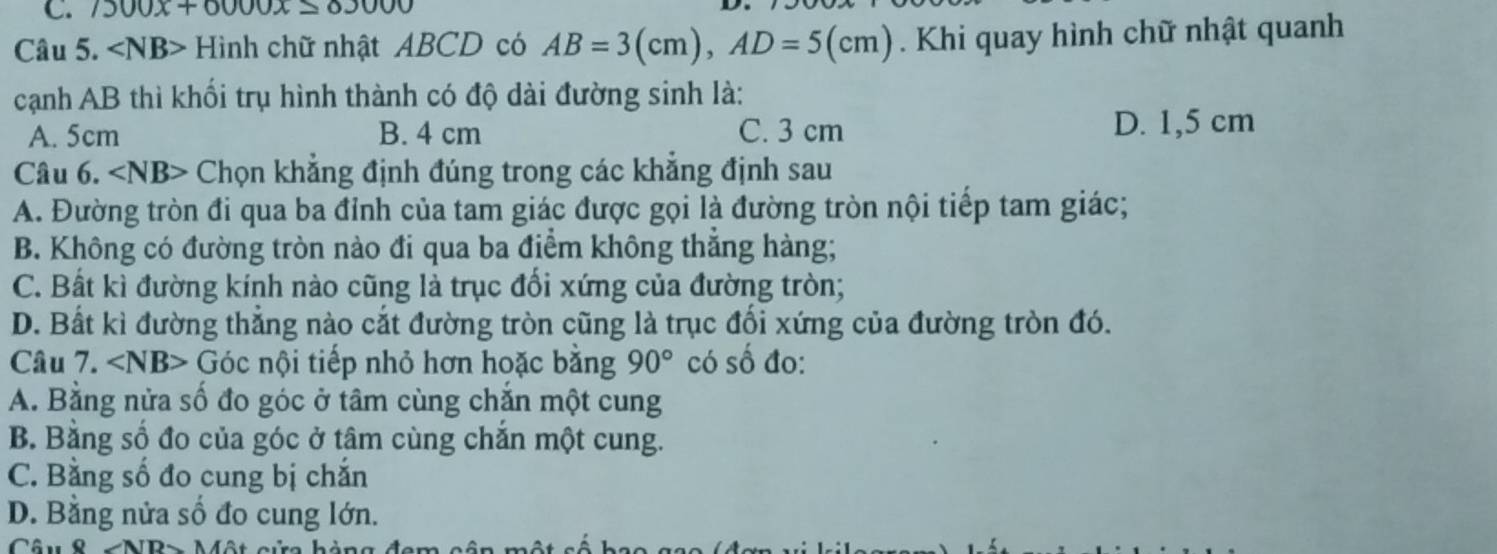 7300x+0000x≤ 83000
Câu 5. Hình chữ nhật ABCD có AB=3(cm), AD=5(cm). Khi quay hình chữ nhật quanh
cạnh AB thì khối trụ hình thành có độ dài đường sinh là:
A. 5cm B. 4 cm C. 3 cm D. 1,5 cm
Câu 6. ∠ NB> Chọn khẳng định đúng trong các khẳng định sau
A. Đường tròn đi qua ba đỉnh của tam giác được gọi là đường tròn nội tiếp tam giác;
B. Không có đường tròn nào đi qua ba điểm không thắng hàng;
C. Bất kì đường kính nào cũng là trục đổi xứng của đường tròn;
D. Bất kì đường thẳng nào cắt đường tròn cũng là trục đối xứng của đường tròn đó.
Câu 7. ∠ NB> Góc nội tiếp nhỏ hơn hoặc bằng 90° có số đo:
A. Bằng nửa số đo góc ở tâm cùng chắn một cung
B. Bằng số đo của góc ở tâm cùng chắn một cung.
C. Bằng số đo cung bị chăn
D. Bằng nửa số đo cung lớn.