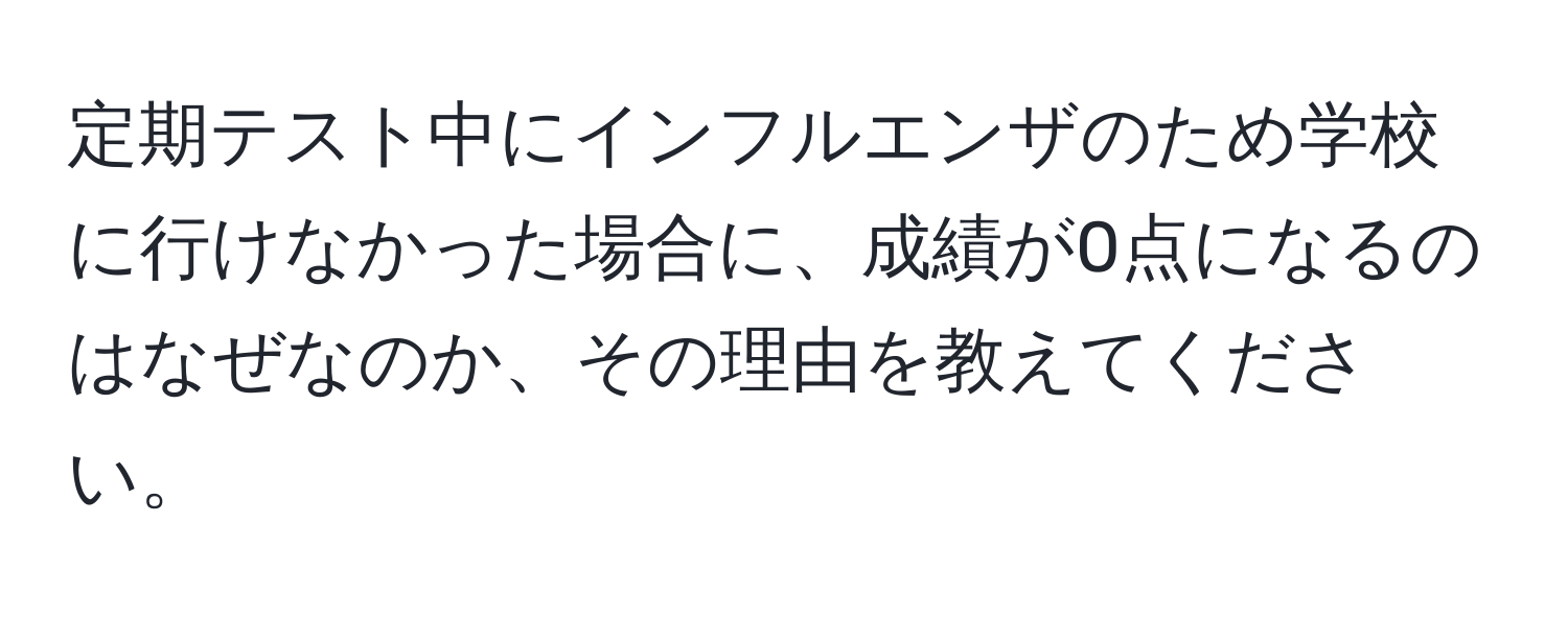 定期テスト中にインフルエンザのため学校に行けなかった場合に、成績が0点になるのはなぜなのか、その理由を教えてください。