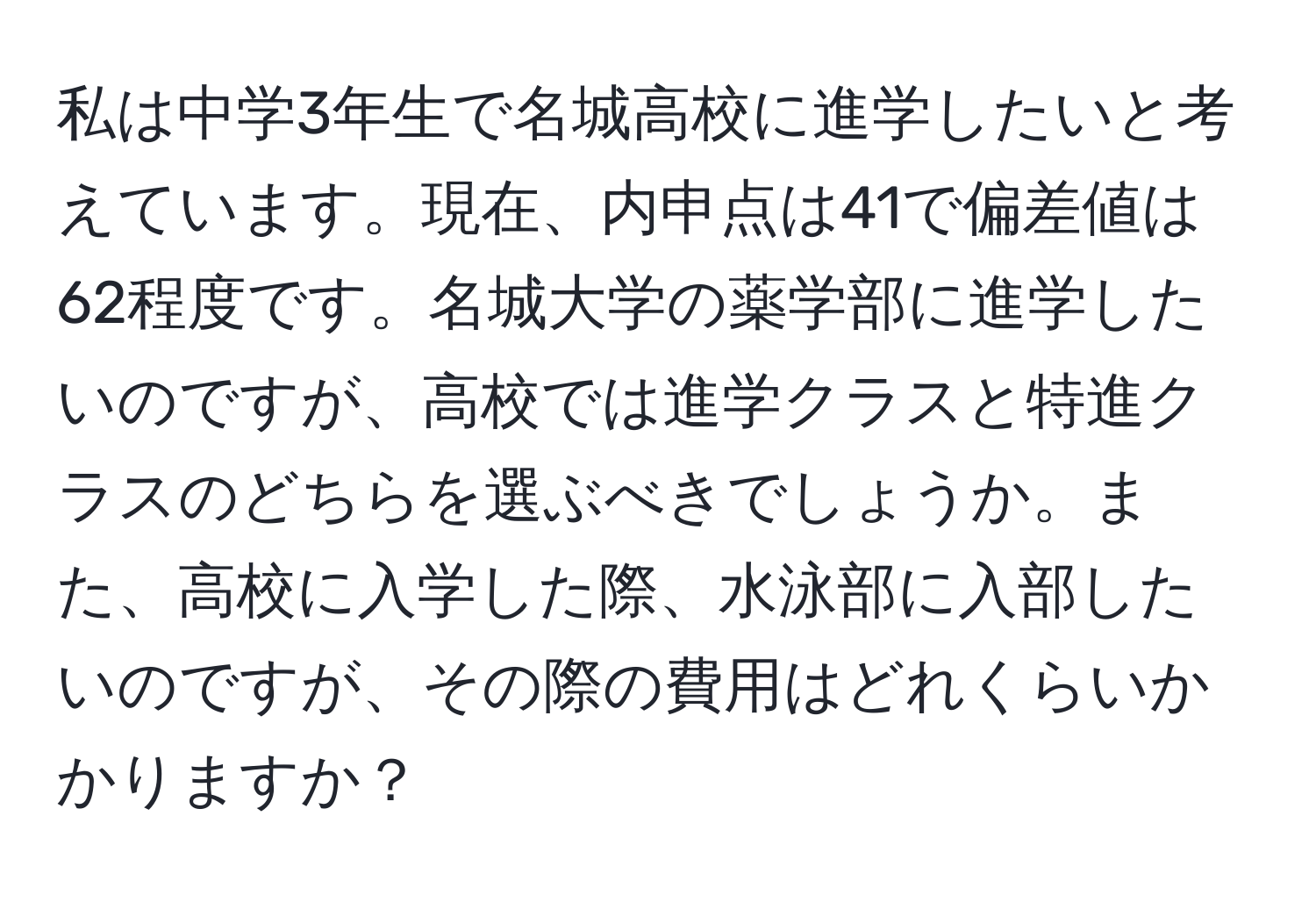 私は中学3年生で名城高校に進学したいと考えています。現在、内申点は41で偏差値は62程度です。名城大学の薬学部に進学したいのですが、高校では進学クラスと特進クラスのどちらを選ぶべきでしょうか。また、高校に入学した際、水泳部に入部したいのですが、その際の費用はどれくらいかかりますか？