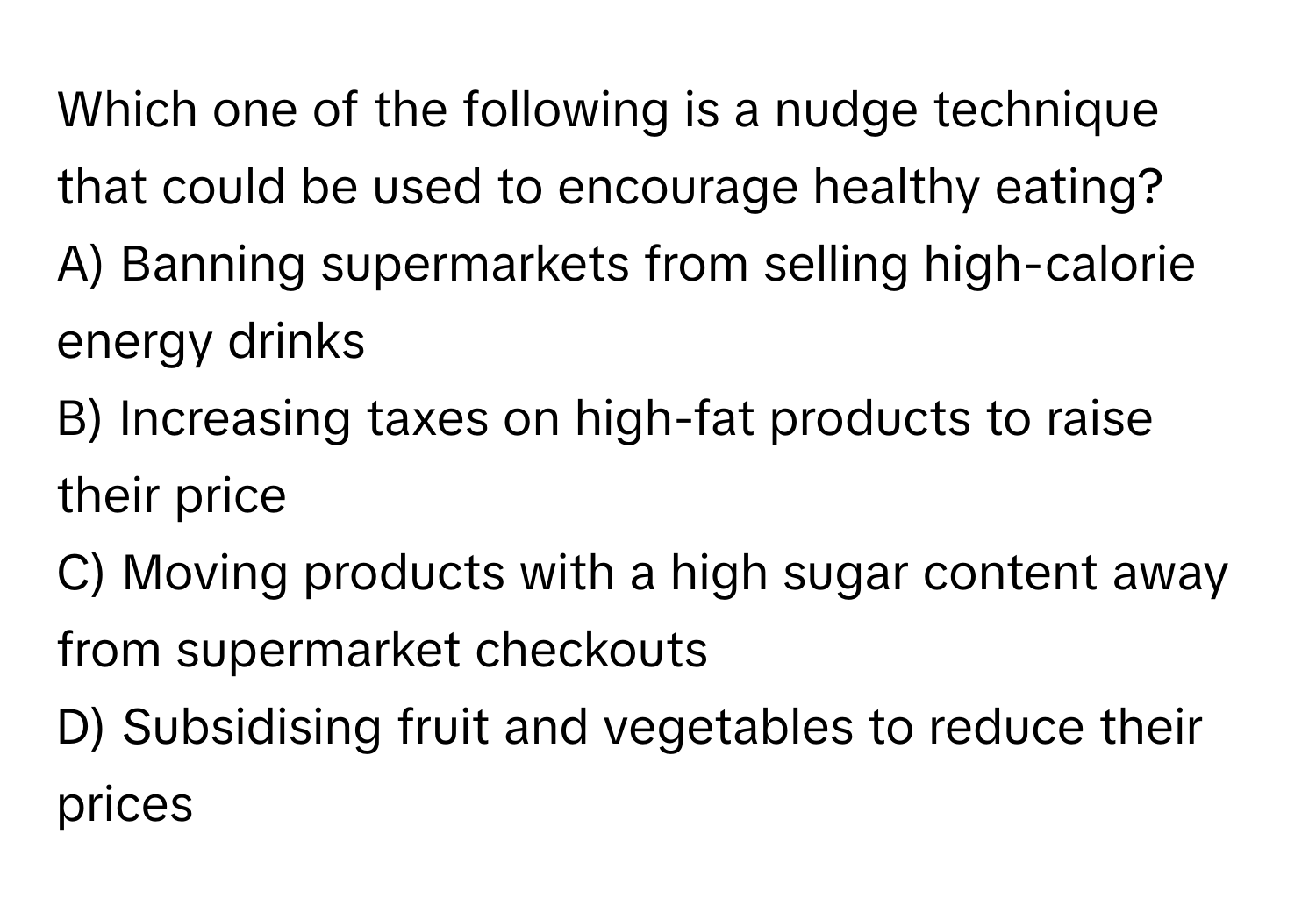 Which one of the following is a nudge technique that could be used to encourage healthy eating? 

A) Banning supermarkets from selling high-calorie energy drinks
B) Increasing taxes on high-fat products to raise their price
C) Moving products with a high sugar content away from supermarket checkouts
D) Subsidising fruit and vegetables to reduce their prices