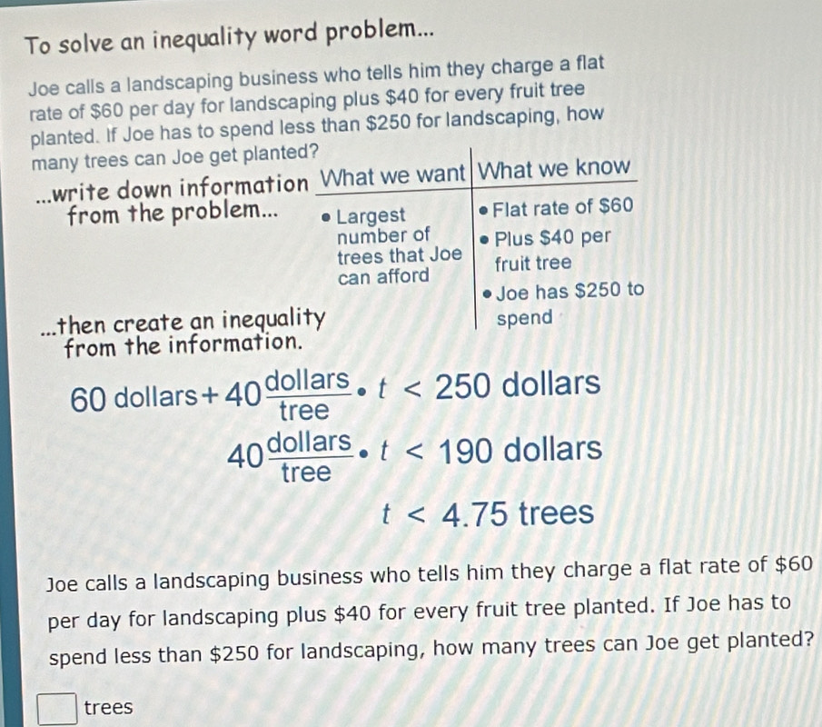 To solve an inequality word problem... 
Joe calls a landscaping business who tells him they charge a flat 
rate of $60 per day for landscaping plus $40 for every fruit tree 
planted. If Joe has to spend less than $250 for landscaping, how 
many trees can Joe get plante 
_write down informatio 
from the problem... 
_then create an inequal 
from the information
60dollars+40 dollars/tree · t<250</tex> dollars
40 dollars/tree · t<190 dollars
t<4.75tree
Joe calls a landscaping business who tells him they charge a flat rate of $60
per day for landscaping plus $40 for every fruit tree planted. If Joe has to 
spend less than $250 for landscaping, how many trees can Joe get planted? 
^·  trees