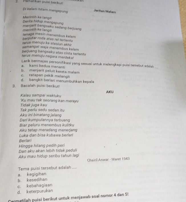 Perhatikan puisi berikut!
Di kelam hitam mengepung Jeritan Malam
Merintih ke langit
Derita hidup mengepung
menjerit bangsaku sedang berjuang
merintih ke langit
tenaga mesin menembus kelam
berputar roda atas rel tertentu
terus menuju ke stasiun akhir
semangat waja menembus kelam
berjuang bangsaku atas cinta tertentu
terus menuju negara merdeka!
Larik bermajas personifikasi yang sesuai untuk melengkapi puisi tersebut adalsh ....
a. kami kedua menanti
b. menjerit peluit kereta malam
c. ratapan pekik melangit
d. bangkit berlari menumbuhkan kepala
3. Bacalah puisi berikut!
AKU
Kalau sampai waktuku
'Ku mau tak seorang kan merayu
Tidak juga kau
Tak perlu sedu sedan itu
Aku ini binatang jalang
Dari kumpulannya terbuang
Biar peluru menembus kulitku
Aku tetap meradang menerjang
Luka dan bisa kubawa berlari
Berlari
Hingga hilang pedih peri
Dan aku akan lebih tidak peduli
Aku mau hidup seribu tahun lagi
Chairil Anwar - Maret 1943
Tema puisi tersebut adalah ....
a. kegigihan
b. kesedihan
c. kebahagiaan
d. keterpurukan
Cermatilah puisi berikut untuk menjawab soal nomor 4 dan 5!