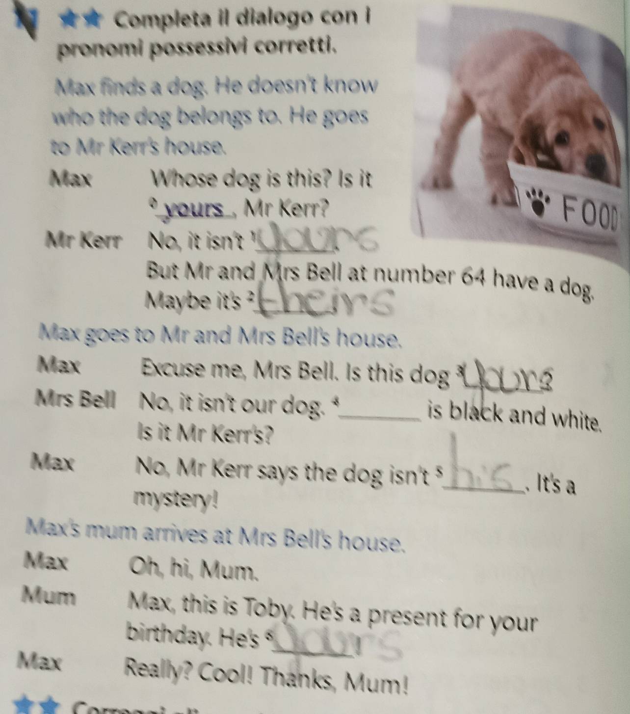 Completa il dialogo con i 
pronomi possessivi corretti. 
Max finds a dog. He doesn't know 
who the dog belongs to. He goes 
to Mr Kerr's house. 
Max Whose dog is this? Is it 
yours , Mr Kerr? 
Mr Kerr No, it isn't _ 
But Mr and Mrs Bell at nue a dog. 
Maybe it's ?_ 
Max goes to Mr and Mrs Bell's house. 
Max Excuse me, Mrs Bell. Is this dog _ 
3 
Mrs Bell No, it isn't our dog.*_ 
is black and white. 
Is it Mr Kerr's? 
Max No, Mr Kerr says the dog isn't 5,_ . It's a 
mystery ! 
Max's mum arrives at Mrs Bell's house. 
Max Oh, hi, Mum. 
Mum Max, this is Toby. He's a present for your 
birthday. He's °_ 
Max Really? Cool! Thanks, Mum!