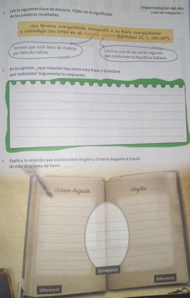 Implementación del reto 
2. Lee la siguiente frase de Horacio. Fíjate en el significado Línea de indagación 1 
de las palabras resaltadas. 
c l 
Terreno que está lleno de maleza Lacio es una de las veinte regiones 
por falta de cultivo. 
que conforman la República Italiana. 
3. En tu opinión, ¿qué relación hay entre esta frase y la lectura 
que realizaste? Argumenta tu respuesta. 
_ 
_ 
_ 
_ 
_ 
_ 
4. Explica la relación que existió entre Virgilio y Octavio Augusto a través 
de este diagrama de Venn. 
lio 
Octavio Au igusto 
_ 
_ 
_ 
_ 
_ 
_ 
__ 
_ 
_ 
_ 
_ 
_ 
_ 
_ 
_ 
_ 
_ 
__ 
_ 
Semejanza 
Diferencia 
Diferencia
