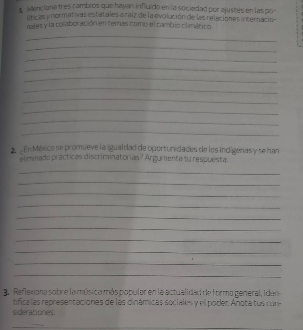 Menciona tres cambios que hayan influido en la sociedad por ajustes en las po- 
líticas y normativas estatales a raíz de la evolución de las relaciones internacio- 
nales y la colaboración en temas como el cambio climático, 
_ 
_ 
_ 
_ 
_ 
_ 
_ 
_ 
_ 
_ 
En México se promueve la igualdad de oportunidades de los indígenas y se han 
eliminado prácticas discriminatorias? Argumenta tu respuesta. 
_ 
_ 
_ 
_ 
_ 
_ 
_ 
_ 
_ 
_ 
3. Reflexiona sobre la música más popular en la actualidad de forma general, iden- 
tifica las representaciones de las dinámicas sociales y el poder. Anota tus con- 
sideraciones. 
_ 
_