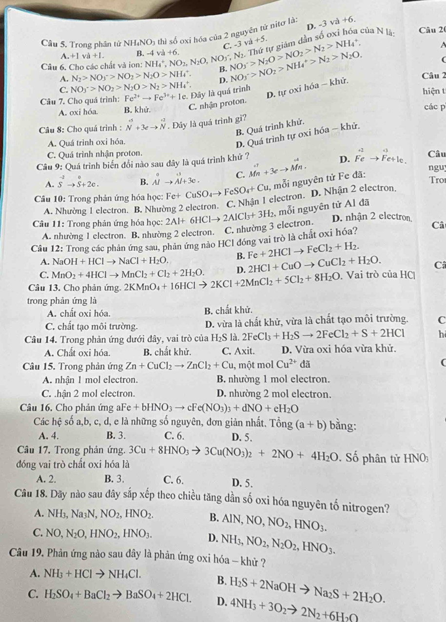 -3 - -6
Câu 5. Trong phân tử NH₄N O_3 thì số oxi hóa của 2 nguyên tử nitơ là: sqrt(a)
C. -3 và +5.
A
Câu 6. Cho các chất và ion: NH_4^(+,NO_2),N_2O,NO_3^(-,N_2). va+6. NO_3^(->N_2)O>NO_2>N_2>NH_4^(+, NO_3^->NO_2)>NH_4^(+>N_2)>N_2O. Thứ tự giảm dần số oxỉ hóa của N là:
Câu 20
.+1va+1. B. -4
(
A. N_2>NO_3^(->NO_2)>N_2O>NH_4^(+. B.
C. NO_3^->NO_2)>N_2O>N_2>NH_4^(+. D. Câu 2
D. tự oxi hóa — khử.
Câu 7. Cho quá trình: Fe^2+)to Fe^(3+)+1e :. Đây là quá trình hiện t
A. oxi hóa. B. khử. C. nhận proton. các p
Câu 8: Cho quá trình : beginarrayr +5 Nendarray +3eto beginarrayr +2 Nendarray. Đây là quá trình gì?
B. Quá trình khử.
A. Quá trình oxi hóa.
D. Quá trình tự oxi hóa - khử.
C. Quá trình nhận proton.
Câu 9: Quá trình biến đổi nào sau dây là quá trình khử ? vector Mn+3eto vector Mn. D. Feto Fe+Ie. Câu
nguy
A. S^(-2)to S+2e. B. beginarrayr 0 Alto Al+3e.endarray C. Tro
Câu 10: Trong phản ứng hóa học: Fe+CuSO_4to FeSO_4+Cu , mỗi nguyên tử Fe đã:
A. Nhường 1 electron. B. Nhường 2 electron. C. Nhận 1 electron. D. Nhận 2 electron.
Câu 11: Trong phản ứng hóa học: 2Al+6HClto 2AlCl_3+3H_2 , mỗi nguyên tử Al đã
A. nhường 1 electron. B. nhường 2 electron. C. nhường 3 electron. D. nhận 2 electron,
Câ
Câu 12: Trong các phản ứng sau, phản ứng nào HCl đóng vai trò là chất oxi hóa?
A. NaOH+HClto NaCl+H_2O.
B. Fe+2HClto FeCl_2+H_2.
C. MnO_2+4HClto MnCl_2+Cl_2+2H_2O. D. 2HCl+CuOto CuCl_2+H_2O.
C
Câu 13. Cho phản ứng. 2KMnO_4+16HClto 2KCl+2MnCl_2+5Cl_2+8H_2O. Vai trò của HC|
trong phản ứng là
A. chất oxi hóa. B. chất khử.
C. chất tạo môi trường. D. vừa là chất khử, vừa là chất tạo môi trường. C
Câu 14. Trong phản ứng dưới đây, vai trò của H_2S là. 2FeCl_3+H_2Sto 2FeCl_2+S+2HCl h
A. Chất oxi hóa. B. chất khử. C. Axit. D. Vừa oxi hóa vừa khử.
Câu 15. Trong phản ứng Zn+CuCl_2to ZnCl_2+Cu , một mol Cu^(2+) đã (
A. nhận 1 mol electron. B. nhường 1 mol electron.
C. .hận 2 mol electron. D. nhường 2 mol electron.
Câu 16. Cho phản ứng a Fe +bHNO_3to cFe(NO_3)_3+dNO+eH_2O bằng:
Các hệ số a,b, c, d, e là những số nguyên, đơn giản nhất. Tổng (a+b)
A. 4. B. 3. C. 6. D. 5.
Câu 17. Trong phản ứng. 3Cu+8HNO_3to 3Cu(NO_3)_2+2NO+4H_2O Số phân tử H IN 0
đóng vai trò chất oxi hóa là
A. 2. B. 3. C. 6. D. 5.
Câu 18. Dãy nào sau dây sắp xếp theo chiều tăng dần số oxi hóa nguyên tố nitrogen?
A. NH_3,Na_3N,NO_2,HNO_2.
B. AlN,NO,NO_2,HNO_3.
C. NO,N_2O,HNO_2,HNO_3.
D. NH_3,NO_2,N_2O_2,HNO_3.
Câu 19. Phản ứng nào sau đây là phản ứng oxi hóa - khử ?
A. NH_3+HClto NH_4Cl.
B.
C. H_2SO_4+BaCl_2to BaSO_4+2HCl. D. H_2S+2NaOHto Na_2S+2H_2O.
4NH_3+3O_2to 2N_2+6H_2O