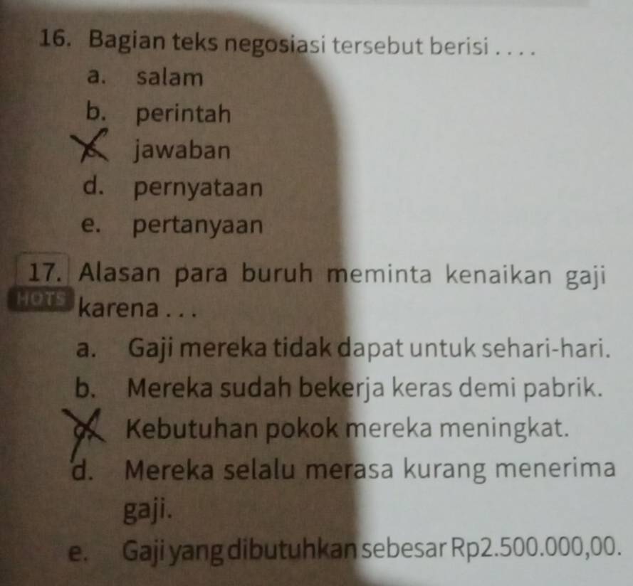 Bagian teks negosiasi tersebut berisi . . . .
a. salam
b. perintah
jawaban
d. pernyataan
e. pertanyaan
17. Alasan para buruh meminta kenaikan gaji
HOTS karena . . .
a. Gaji mereka tidak dapat untuk sehari-hari.
b. Mereka sudah bekerja keras demi pabrik.
Kebutuhan pokok mereka meningkat.
d. Mereka selalu merasa kurang menerima
gaji.
e. Gaji yang dibutuhkan sebesar Rp2.500.000,00.