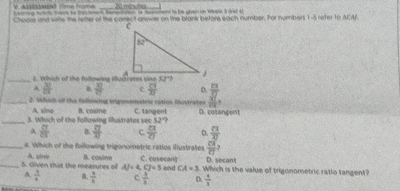 ASÉSSMINT (time frome: _20 minutes
Koamng Autvly teen for Brechmem Remecation, or Auiment to be given on Waeks 3 and a)
Choore and write the letter of the carrect answer on the blank before each number. For numbers 1-5 refer to ACAJ.
_1. Which of the following illustrates sine 52°?
A  30/64  B. frac 33 c  23/30  D
_2. Which of the following trigonometric ratios illustrates frac 88137
A. sine B. cosine C. tangent D. cotangent
_3. Which of the following Illustrates sec 52°
A  87/81  B.  □ /42 □  C  EI/C  D. frac overline CAoverline AJ
_4. Which of the following trigonometric ratios illustrates  CA/CJ 
A. sine B. cosine C. cosecant D. secant
_5. Given that the measures of AF=4,CJ=5 and CA=3. Which is the value of trigonometric ratio tangent?
A.  3/4  B.  4/5  C.  3/8  D.  4/3 