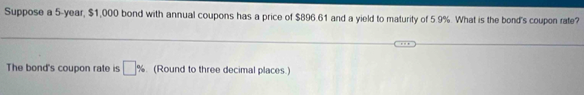 Suppose a 5-year, $1,000 bond with annual coupons has a price of $896.61 and a yield to maturity of 5.9%. What is the bond's coupon rate? 
The bond's coupon rate is □ % (Round to three decimal places.)