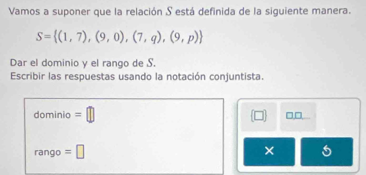 Vamos a suponer que la relación S está definida de la siguiente manera.
S= (1,7),(9,0),(7,q),(9,p)
Dar el dominio y el rango de S. 
Escribir las respuestas usando la notación conjuntista. 
dominio =□  □  □,□, 
rango =□ ×