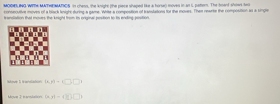 MODELING WITH MATHEMATICS In chess, the knight (the piece shaped like a horse) moves in an L pattern. The board shows two
consecutive moves of a black knight during a game. Write a composition of translations for the moves. Then rewrite the composition as a single
translation that moves the knight from its original position to its ending position.
Move 1 translation: (x,y)to (□ ,□ )
Move 2 translation: (x,y)to (□ ,□ )