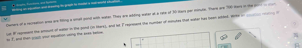 Graphs, Functions, and Systems 
Writing an equation and drawing its graph to model a real-world situation... 
Owners of a recreation area are filling a small pond with water. They are adding water at a rate of 30 liters per minute. There are 700 liters in the pond to start. 
Let W represent the amount of water in the pond (in liters), and let Trepresent the number of minutes that water has been added. Write an equation relating W
? 
to 7, and then graph your equation using the axes below. 
0
900 -