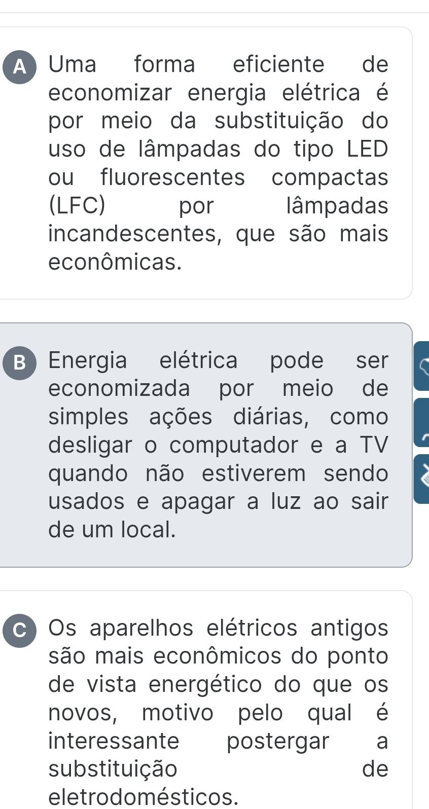 A Uma forma eficiente de
economizar energia elétrica é
por meio da substituição do
uso de lâmpadas do tipo LED
ou fluorescentes compactas
(LFC) por lâmpadas
incandescentes, que são mais
econômicas.
B Energia elétrica pode ser
economizada por meio de
simples ações diárias, como
desligar o computador e a TV
quando não estiverem sendo
usados e apagar a luz ao sair
de um local.
c Os aparelhos elétricos antigos
são mais econômicos do ponto
de vista energético do que os
novos, motivo pelo qual é
interessante postergar a
substituição de
eletro do mésticos.