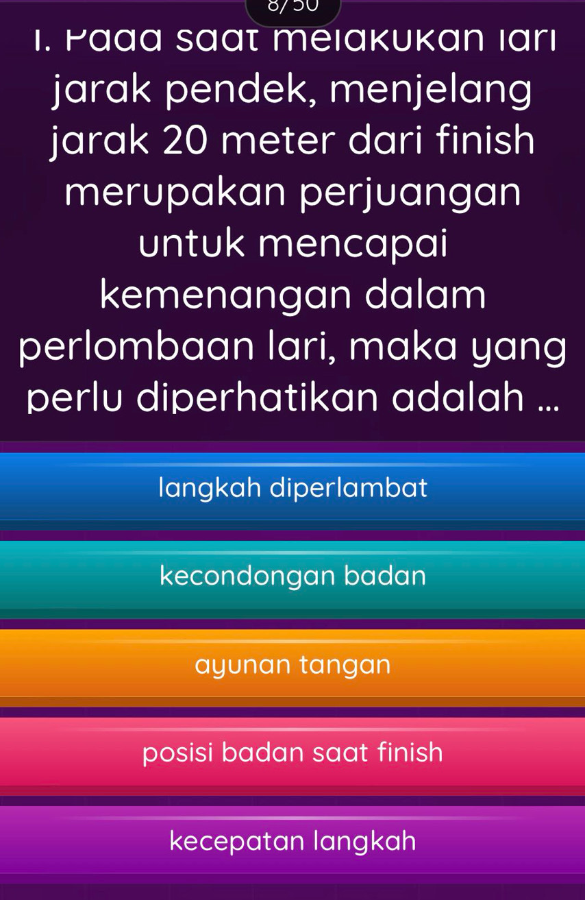 8/50
1. Paaa saat meıakukan ıarı
jarak pendek, menjelang
jarak 20 meter dari finish
merupakan perjuangan
untuk mencapai
kemenangan dalam
perlombaan lari, maka yang
perlu diperhatikan adalah ...
langkah diperlambat
kecondongan badan
ayunan tangan
posisi badan saat finish
kecepatan langkah