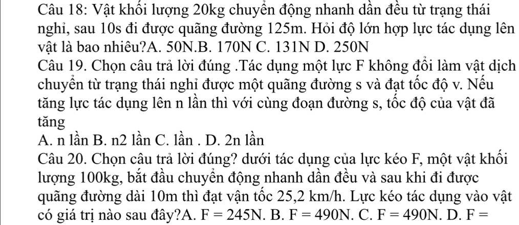 Vật khối lượng 20kg chuyền động nhanh dần đều từ trạng thái
nghi, sau 10s đi được quãng đường 125m. Hỏi độ lớn hợp lực tác dụng lên
vật là bao nhiêu?A. 50N.B. 170N C. 131N D. 250N
Câu 19. Chọn câu trả lời đúng .Tác dụng một lực F không đồi làm vật dịch
chuyển từ trạng thái nghi được một quãng đường s và đạt tốc độ v. Nếu
tăng lực tác dụng lên n lần thì với cùng đoạn đường s, tốc độ của vật đã
tǎng
A. n lần B. n2 lần C. lần . D. 2n lần
Câu 20. Chọn câu trả lời đúng? dưới tác dụng của lực kéo F, một vật khối
lượng 100kg, bắt đầu chuyển động nhanh dần đều và sau khi đi được
quãng đường dài 10m thì đạt vận tốc 25,2 km/h. Lực kéo tác dụng vào vật
có giá trị nào sau đây?A. F=245N. B. F=490N. C. F=490N. D. F=