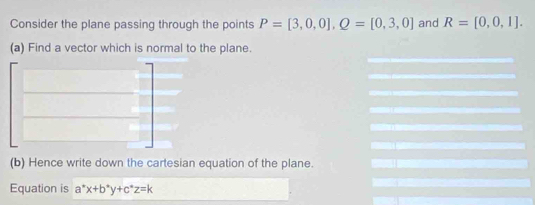 Consider the plane passing through the points P=[3,0,0], Q=[0,3,0] and R=[0,0,1]. 
(a) Find a vector which is normal to the plane. 
(b) Hence write down the cartesian equation of the plane. 
Equation is a^*x+b^*y+c^*z=k