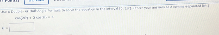 Use a Double- or Half-Angle Formula to solve the equation in the interval [0,2π ). (Enter your answers as a comma-separated list.)
cos (2θ )+3cos (θ )=4
θ =□