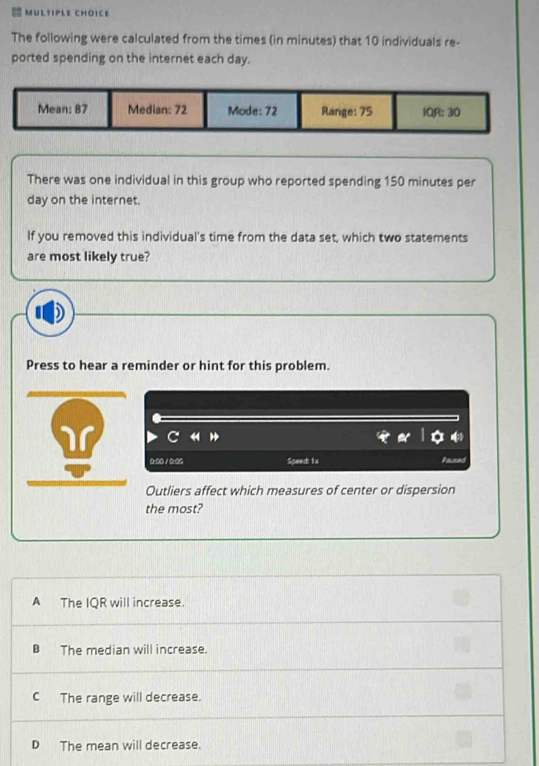 The following were calculated from the times (in minutes) that 10 individuals re-
ported spending on the internet each day.
There was one individual in this group who reported spending 150 minutes per
day on the internet.
If you removed this individual's time from the data set, which two statements
are most likely true?
Press to hear a reminder or hint for this problem.
0x00 / 005 Speec 1x Palled
Outliers affect which measures of center or dispersion
the most?
A The IQR will increase.
B The median will increase.
C The range will decrease.
D The mean will decrease.