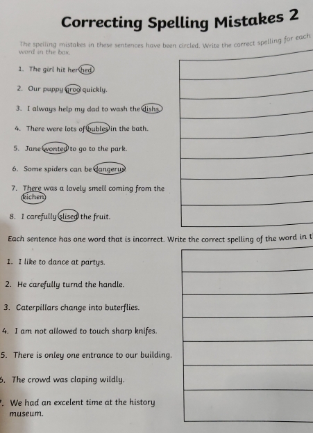 Correcting Spelling Mistakes 2 
word in the box. The spelling mistakes in these sentences have beect spelling for each 
1. The girl hit her hed 
2. Our puppy groo quickly. 
3. I always help my dad to wash the dishs 
4. There were lots of bubles in the bath. 
5. Jane wonted to go to the park. 
6. Some spiders can be dangerus. 
7. There was a lovely smell coming from the 
kichen 
8. I carefully slised the fruit. 
Each sentence has one word that is incorrect. Write ect spelling of the word in t 
1. I like to dance at partys. 
2. He carefully turnd the handle. 
3. Caterpillars change into buterflies. 
4. I am not allowed to touch sharp knifes. 
5. There is onley one entrance to our building. 
6. The crowd was claping wildly. 
. We had an excelent time at the history 
museum.