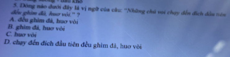 ô ng - đầ khô
5. Dòng nào đưới đây là vị ngữ của câu: ''Những chú voi chạy đến đích đầu tiên
đều ghìm đà, huơ vòi.” ?
A. đều ghìm đà, huơ vòi
B. ghim đà, huơ vòi
C. huơ vòi
D. chạy đến đích đầu tiên đều ghìm đà, huơ vòi