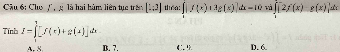 Cho ƒ, g là hai hàm liên tục trên [1;3] thỏa: ∈tlimits _1[f(x)+3g(x)]dx=10 và ∈tlimits _1[2f(x)-g(x)]dx
Tính^a 
□° I=∈tlimits _1^3[f(x)+g(x)]dx.
A. 8. B. 7. C. 9. D. 6.