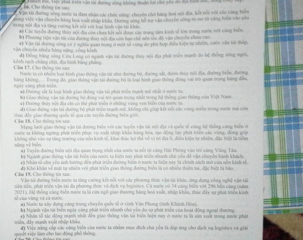 miền núi, Việc phát triên vận tài đường sông không thuận lợi chủ yêu đo địa hình đốc, đông có
16. Cho thông tin sau:
ở Vận tải đường sông nước ta đâm nhận các chức năng: chuyên chờ hàng hoá nội địa, kết nổi với các cáng biển
trong việc vận chuyên hàng hoa xuất nhập khâu. Đường sông hỏ trợ vận chuyên công-te-nơ từ cáng biển vào sâu
trong nội địa và tăng cường kết nổi với loại hình vận tái khác.
a) Các tuyển đường thủy nội địa còn chưa kết nói được các trung tâm kinh tế lớn trong nước với cảng biên.
b) Phương tiện vận tài của đường thủy nội địa còn hạn chế nên tốc độ vận chuyên chưa cao.
c) Vận tài đường sông có ý nghĩa quan trọng ở một số vùng do phù hợp điều kiện tự nhiên, cước vận tài tháp,
vận chuyên nhiều hàng nặng, cổng kênh.
d) Đồng bằng sông Cửu Long có ngành vận tài đường thủy nội địa phát triển mạnh do hệ thống sông ngòi,
kênh rạch chẳng chịt, địa hình băng phăng.
Câu 17. Cho thông tin sau:
Nước ta có nhiều loại hình giao thông vận tải như đường bộ, đường sắt, đườn thủy nội địa, đường biên, đường
hàng không,... Trong đó, giao thông vận tái đường bộ là loại hình giao thông đóng vai trò quan trọng hàng đầu,
ngày cảng phát triển.
a) Đường sắt là loại hình giao thông vận tái phát triên mạnh mẽ nhất ở nước ta.
b) Giao thông vận tải đường bộ đỏng vai trò quan trọng nhất trong hệ thống giao thông của Việt Nam.
c) Đường thủy nội địa chi có thể phát triên ở những vùng ven biên của nước ta.
d) Giao thông vận tái đường bộ phát triển mạnh mẽ, không chỉ giúp kết nổi các vùng miền trong nước mà còn
thúc đây giao thương quốc tế qua các tuyển đường biên giới.
Câu 18. Cho thông tin sau:
Mạng lưới giao thông vận tài đường biển với các tuyển vận tải nội địa và quốc tế cùng hệ thống cảng biển ở
nước ta không ngừng phát triên phục vụ xuất nhập khâu hàng hóa, tạo động lực phát triên các vùng, đồng góp
không nhỏ vào sự tăng trưởng của nền kinh tế, khai thác lợi thể về vị trí địa lí, điều kiện tự nhiên, đặc biệt là tiểm
năng về biển.
a) Tuyển đường biên nội địa quan trọng nhất của nước ta nổi từ cáng Hải Phòng vào tới cảng Vũng Tàu.
b) Ngành giao thông vận tái biên của nước ta hiện nay phát triển nhanh chủ yêu đề vận chuyên hành khách.
c) Nhân tổ chủ yểu ảnh hưởng đến phát triên đường biên ở nước ta hiện nay là chính sách mở cửa nền kinh tế.
d) Khó khăn về mặt tự nhiên với phát triển giao thông đường biên là có nhiều thiên tai, đặc biệt là bão.
Câu 19. Cho thông tin sau:
Vận tải đường biển nước ta tăng cường kết nổi với các phương thức vận tải khác, ứng dụng công nghệ vận tải
tiên tiến, phát triên vận tải đa phương thức và dịch vụ logistics. Cả nước có 34 cảng biển với 296 bên cảng (năm
2021). Hệ thống cảng biển nước ta là cửa ngõ giao thương hàng hoá xuất, nhập khẩu, thúc đây sự phát triển kinh
tế của vùng và cả nước.
a) Nước ta xây dựng cảng trung chuyên quốc tế ở vịnh Vân Phong (tinh Khánh Hòa).
b) Ngành vận tải biển ngày càng phát triển nhanh chủ yếu do sự phát triển của hoạt động ngoại thương.
e) Nhân tố tác động mạnh nhất đến giao thông vận tải biển hiện nay ở nước ta là sản xuất trong nước phát
triển, đầy mạnh xuất nhập khẩu.
d) Việc nâng cấp các cảng biên của nước ta nhằm mục đích chủ yều là đáp ứng cho dịch vụ logisties và giải
quyết việc làm cho lao động phổ thông.
Câu 20 Cho thông tin sau