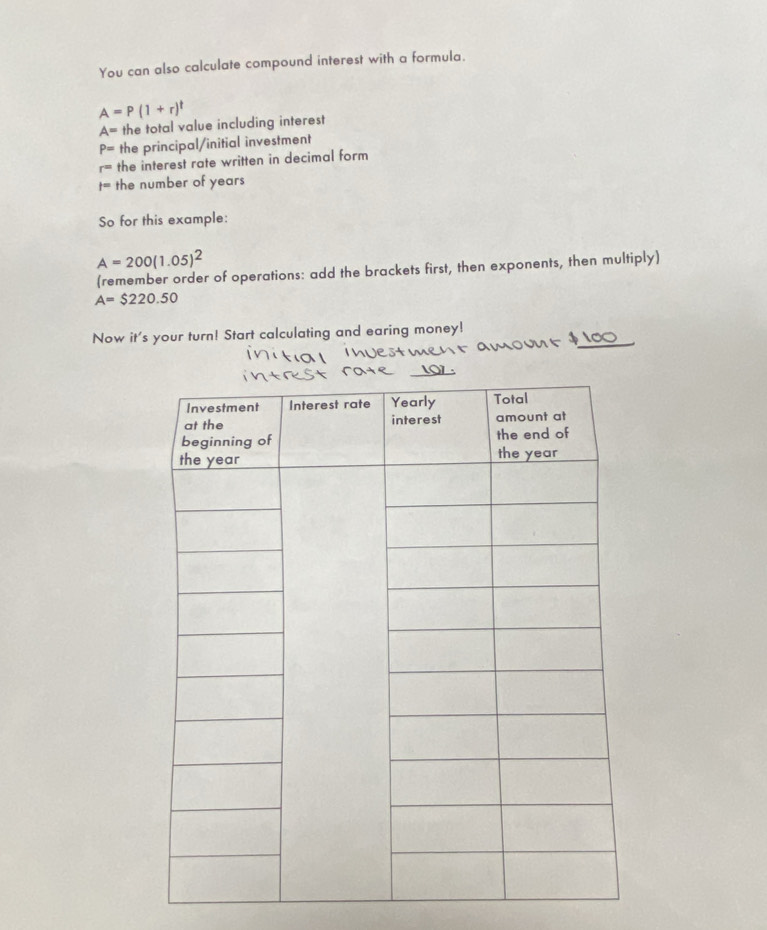 You can also calculate compound interest with a formula.
A=P(1+r)^t
A= the total value including interest
P= the principal/initial investment
r= the interest rate written in decimal form
t= the number of years
So for this example:
A=200(1.05)^2
(remember order of operations: add the brackets first, then exponents, then multiply)
A=$220.50
Now it's your turn! Start calculating and earing money!