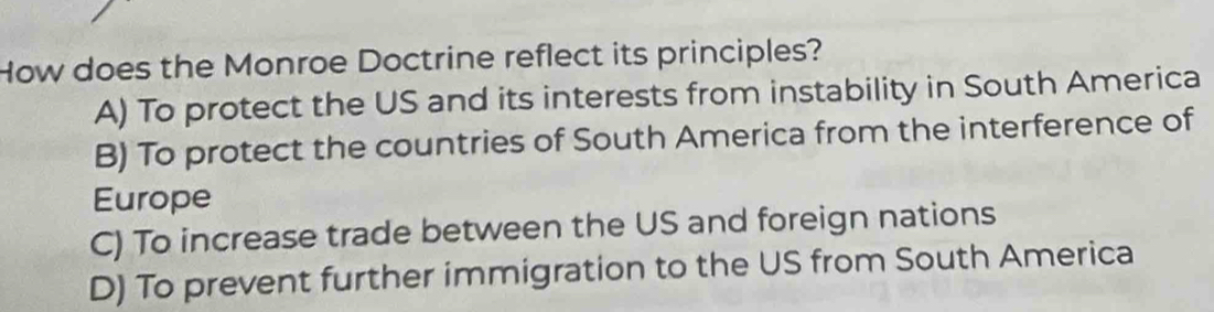 How does the Monroe Doctrine reflect its principles?
A) To protect the US and its interests from instability in South America
B) To protect the countries of South America from the interference of
Europe
C) To increase trade between the US and foreign nations
D) To prevent further immigration to the US from South America