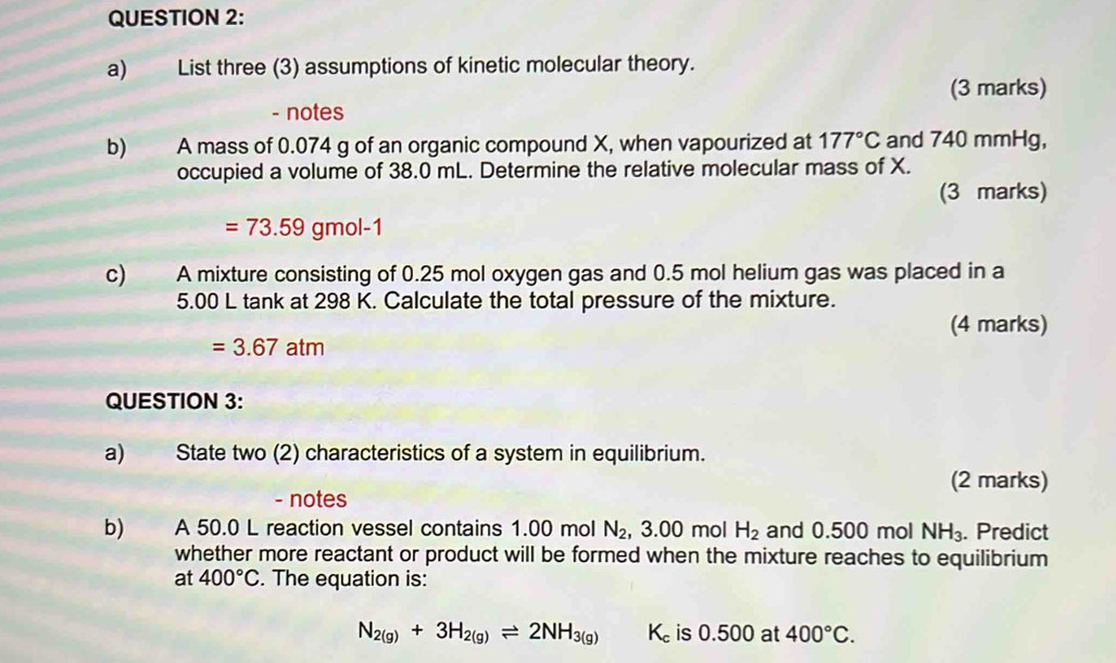 List three (3) assumptions of kinetic molecular theory. 
(3 marks) 
- notes 
b) A mass of 0.074 g of an organic compound X, when vapourized at 177°C and 740 mmHg, 
occupied a volume of 38.0 mL. Determine the relative molecular mass of X. 
(3 marks)
=73.59gmol-1
c) A mixture consisting of 0.25 mol oxygen gas and 0.5 mol helium gas was placed in a
5.00 L tank at 298 K. Calculate the total pressure of the mixture. 
(4 marks)
=3.67atm
QUESTION 3: 
a) State two (2) characteristics of a system in equilibrium. 
(2 marks) 
- notes 
b) A 50.0 L reaction vessel contains 1.00 mol N_2 3.00 mol H_2 and 0.500 mol NH_3. Predict 
whether more reactant or product will be formed when the mixture reaches to equilibrium 
at 400°C. The equation is:
N_2(g)+3H_2(g)leftharpoons 2NH_3(g) K_c is 0.500 at 400°C.