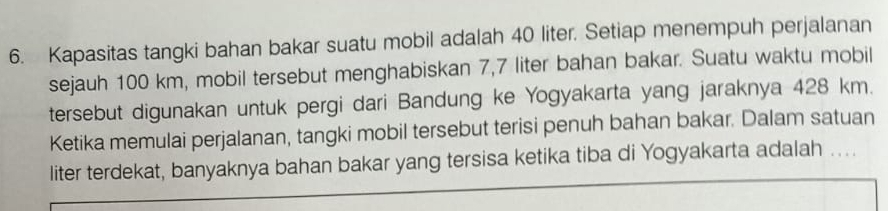 Kapasitas tangki bahan bakar suatu mobil adalah 40 liter. Setiap menempuh perjalanan 
sejauh 100 km, mobil tersebut menghabiskan 7,7 liter bahan bakar. Suatu waktu mobil 
tersebut digunakan untuk pergi dari Bandung ke Yogyakarta yang jaraknya 428 km. 
Ketika memulai perjalanan, tangki mobil tersebut terisi penuh bahan bakar. Dalam satuan 
liter terdekat, banyaknya bahan bakar yang tersisa ketika tiba di Yogyakarta adalah ....