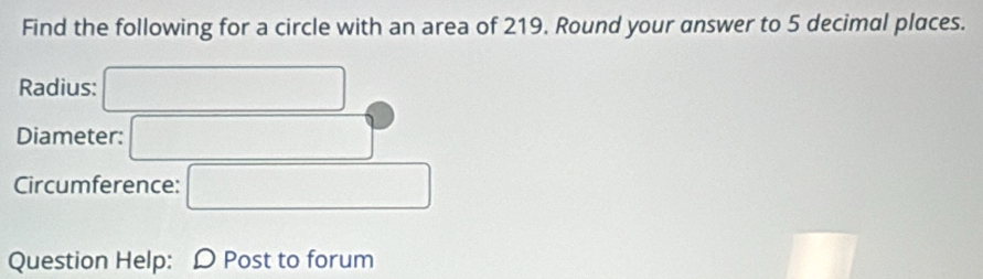 Find the following for a circle with an area of 219. Round your answer to 5 decimal places. 
Radius: 
Diameter: 
Circumference: 
□  
Question Help: D Post to forum