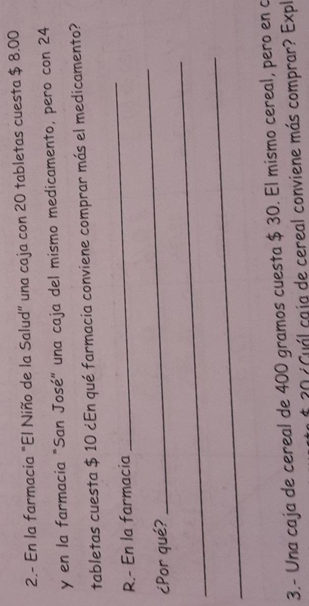 2.- En la farmacia “El Niño de la Salud” una caja con 20 tabletas cuesta $ 8.00
y en la farmacia "San José" una caja del mismo medicamento, pero con 24
tabletas cuesta $ 10 ¿En qué farmacia conviene comprar más el medicamento? 
R.- En la farmacia 
_ 
_ 
_ 
¿Por qué? 
_ 
3.- Una caja de cereal de 400 gramos cuesta $ 30. El mismo cereal, pero en o 
* 20 ¿Guál caja de cereal conviene más comprar? Expl