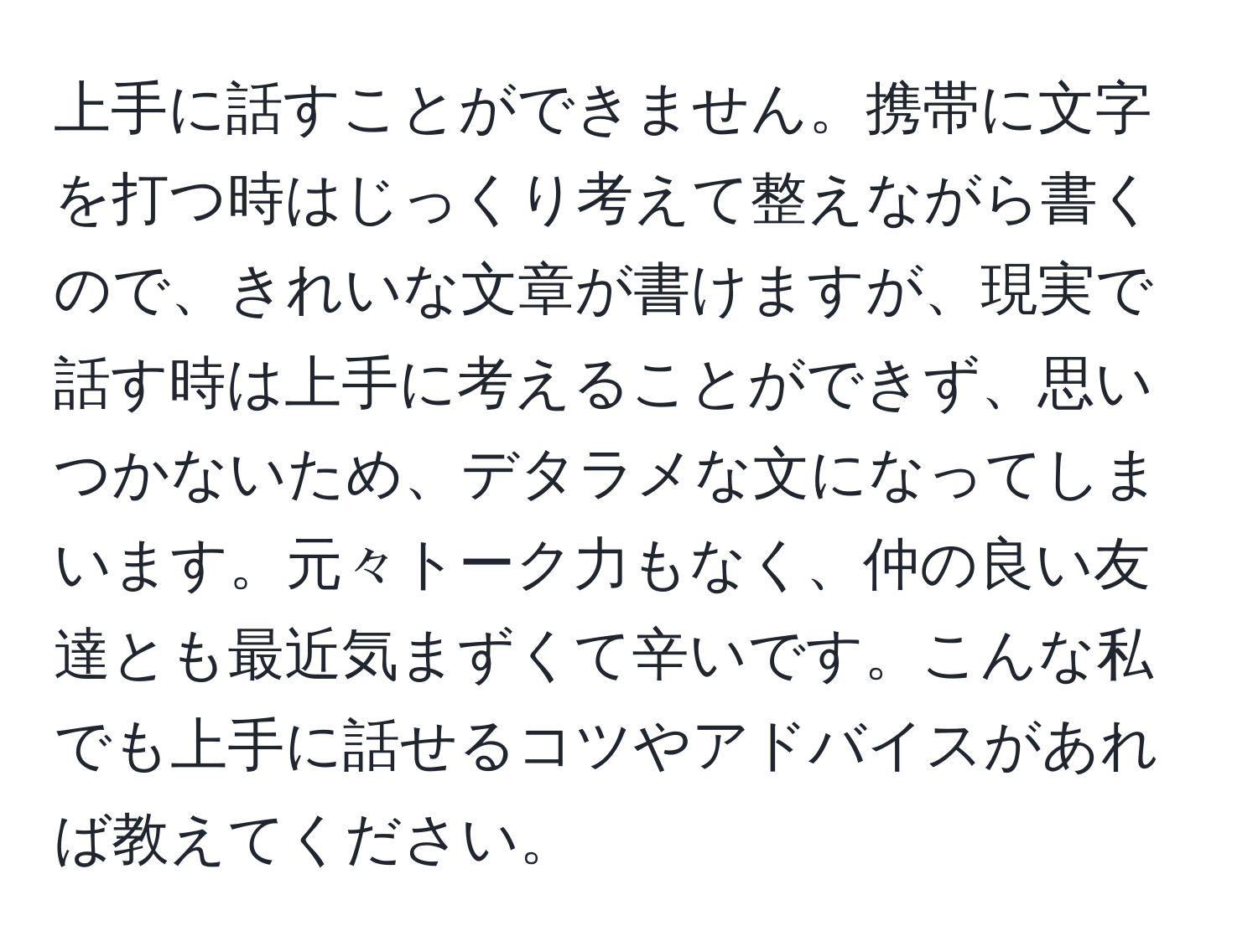 上手に話すことができません。携帯に文字を打つ時はじっくり考えて整えながら書くので、きれいな文章が書けますが、現実で話す時は上手に考えることができず、思いつかないため、デタラメな文になってしまいます。元々トーク力もなく、仲の良い友達とも最近気まずくて辛いです。こんな私でも上手に話せるコツやアドバイスがあれば教えてください。