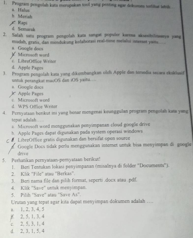 Program pengolah kata merupakan tool yang penting agar dokumen terlihat lebik. .
a Halus
b. Meriah
Rapi
d. Semarak
2. Salah satu program pengolah kata sangat populer karena aksesibilitasnya yang
mudah, gratis, dan mendukung kolaborasi real-time melalui internet yaitu..
a. Google does
Microsoft word
c. LibreOffice Writer
d. Apple Pages
3. Program pengolah kata yang dikembangkan olch Apple dan tersedia secara eksklusif
untuk perangkat macOS dan iOS yaitu…...
a. Google docs
b Apple Pages
c. Microsoft word
d. WPS Office Writer
4. Peryataan berikut ini yang benar mengenai keunggulan program pengolah kata yang
tepat adalah…
a. Microsoft word menggunakan penyimpanan cloud google drive
b. Apple Pages dapat digunakan pada system operasi windows
LibreOffice gratis digunakan dan bersifat open source
d Google Docs tidak perlu menggunakan internet untuk bisa menyimpan di google
drive
5. Perhatikan pernyataan-pernyataan berikut!
1. Beri Tentukan lokasi penyimpanan (misalnya di folder ''Documents'').
2. Klik "File" atau "Berkas".
3. Beri nama file dan pilih format, seperti .docx atau .pdf.
4. Klik "Save' untuk menyimpan.
5. Pilih "Save'' atau "Save As".
Urutan yang tepat agar kita dapat menyimpan dokumen adalah ....
a. 1, 2, 3, 4, 5
). 2, 5, 1, 3, 4
c. 2, 5, 3, 1, 4
d. 2, 3, 1, 5, 4