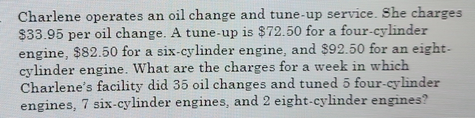 Charlene operates an oil change and tune-up service. She charges
$33.95 per oil change. A tune-up is $72.50 for a four-cylinder 
engine, $82.50 for a six-cylinder engine, and $92.50 for an eight- 
cylinder engine. What are the charges for a week in which 
Charlene’s facility did 35 oil changes and tuned 5 four-cylinder 
engines, 7 six-cylinder engines, and 2 eight-cylinder engines?