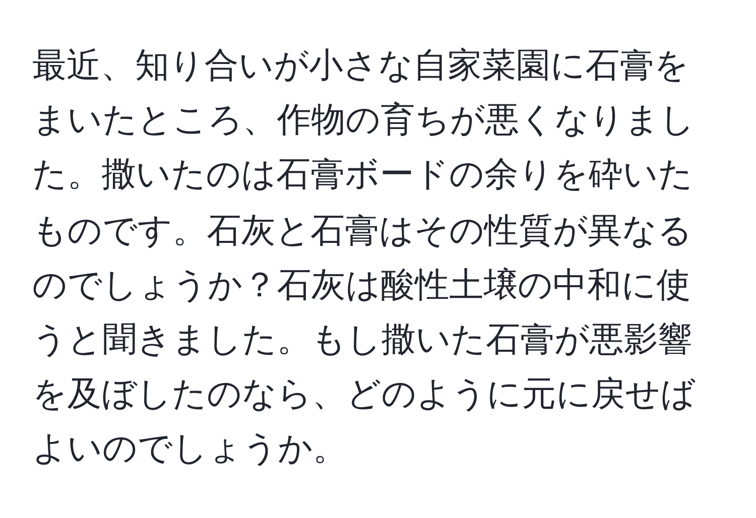 最近、知り合いが小さな自家菜園に石膏をまいたところ、作物の育ちが悪くなりました。撒いたのは石膏ボードの余りを砕いたものです。石灰と石膏はその性質が異なるのでしょうか？石灰は酸性土壌の中和に使うと聞きました。もし撒いた石膏が悪影響を及ぼしたのなら、どのように元に戻せばよいのでしょうか。