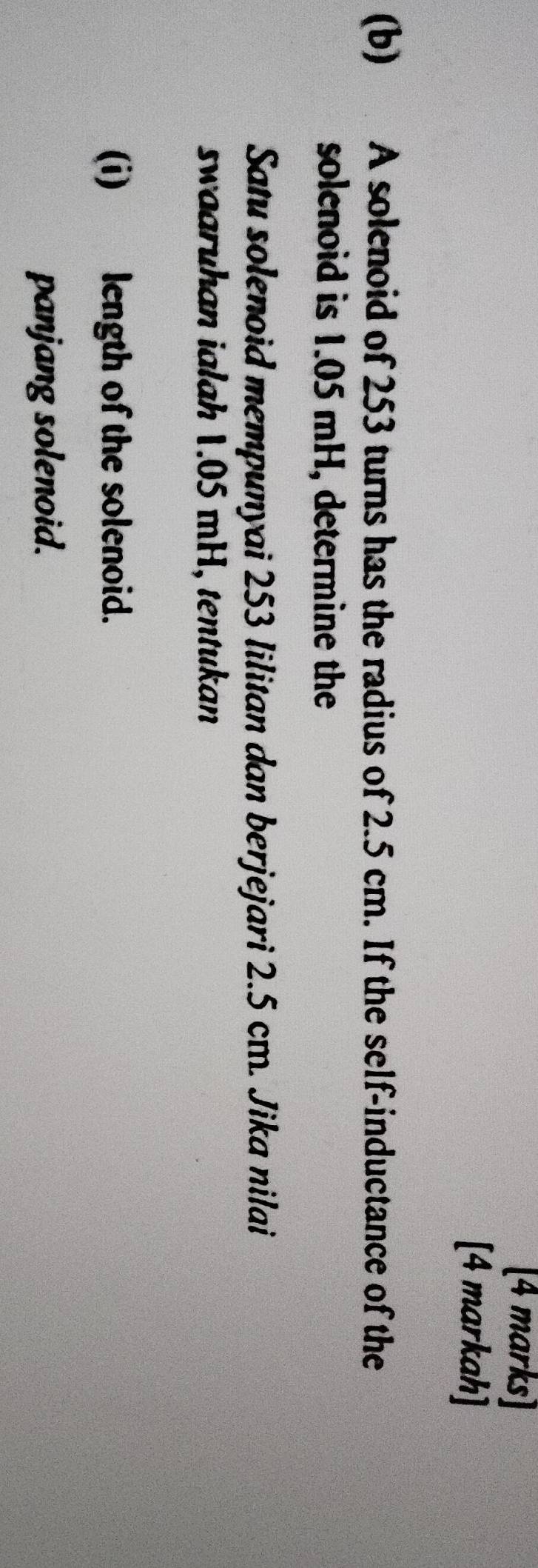 [4 markah] 
(b) A solenoid of 253 turns has the radius of 2.5 cm. If the self-inductance of the 
solenoid is 1.05 mH, determine the 
Satu solenoid mempunyai 253 lilitan dan berjejari 2.5 cm. Jika nilai 
swaaruhan ialah 1.05 mH, tentukan 
(i) length of the solenoid. 
panjang solenoid.
