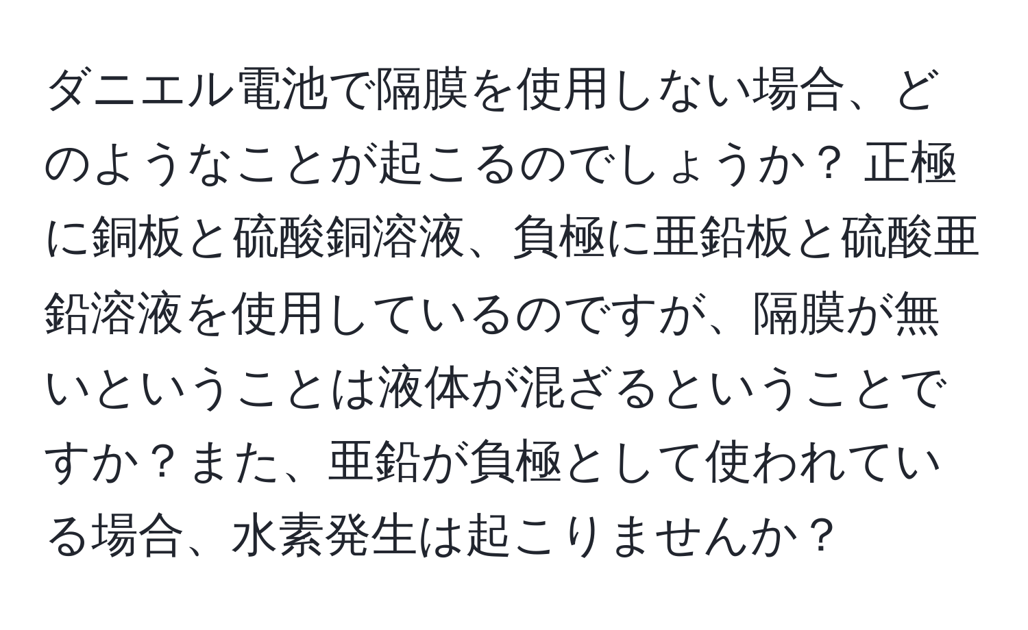 ダニエル電池で隔膜を使用しない場合、どのようなことが起こるのでしょうか？ 正極に銅板と硫酸銅溶液、負極に亜鉛板と硫酸亜鉛溶液を使用しているのですが、隔膜が無いということは液体が混ざるということですか？また、亜鉛が負極として使われている場合、水素発生は起こりませんか？