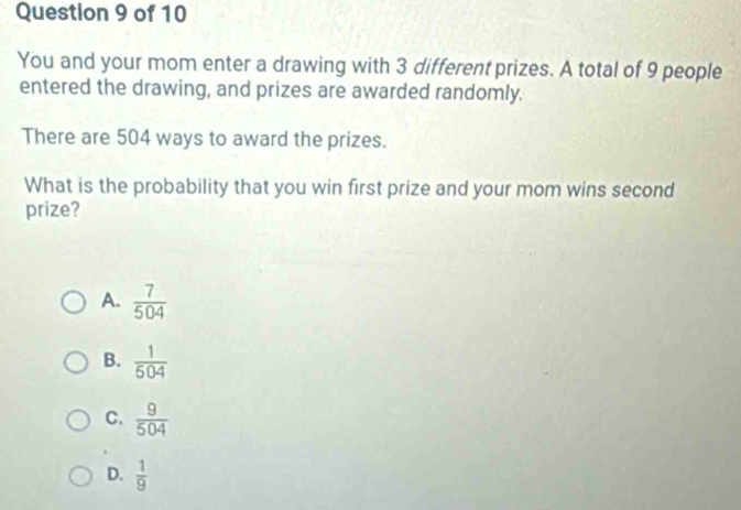 You and your mom enter a drawing with 3 different prizes. A total of 9 people
entered the drawing, and prizes are awarded randomly.
There are 504 ways to award the prizes.
What is the probability that you win first prize and your mom wins second
prize?
A.  7/504 
B.  1/504 
C.  9/504 
D.  1/9 