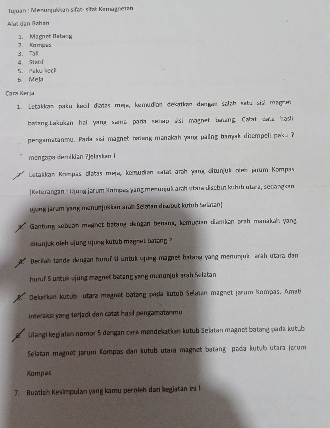 Tujuan : Menunjukkan sifat- sifat Kemagnetan 
Alat dan Bahan 
1. Magnet Batang 
2. Kompas 
3. Tali 
4. Statif 
5. Paku kecil 
6. Meja 
Cara Kerja 
1. Letakkan paku kecil diatas meja, kemudian dekatkan dengan salah satu sisi magnet 
batang.Lakukan hal yang sama pada setiap sisi magnet batang. Catat data hasil 
pengamatanmu. Pada sisi magnet batang manakah yang paling banyak ditempeli paku ? 
mengapa demikian ?jelaskan ! 
Letakkan Kompas diatas meja, kemudian catat arah yang ditunjuk oleh jarum Kompas 
(Keterangan : Ujung jarum Kompas yang menunjuk arah utara disebut kutub utara, sedangkan 
ujung jarum yang menunjukkan arah Selatan disebut kutub Selatan) 
Gantung sebuah magnet batang dengan benang, kemudian diamkan arah manakah yang 
ditunjuk oleh ujung ujung kutub magnet batang ? 
Berilah tanda dengan huruf U untuk ujung magnet batang yang menunjuk arah utara dan 
huruf S untuk ujung magnet batang yang menunjuk arah Selatan 
8. Dekatkan kutub utara magnet batang pada kutub Selatan magnet jarum Kompas. Amati 
interaksi yang terjadi dan catat hasil pengamatanmu 
8. Ulangi kegiatan nomor 5 dengan cara mendekatkan kutub Selatan magnet batang pada kutub 
Selatan magnet jarum Kompas dan kutub utara magnet batang pada kutub utara jarum 
Kompas 
7. Buatlah Kesimpulan yang kamu peroleh dari kegiatan ini !