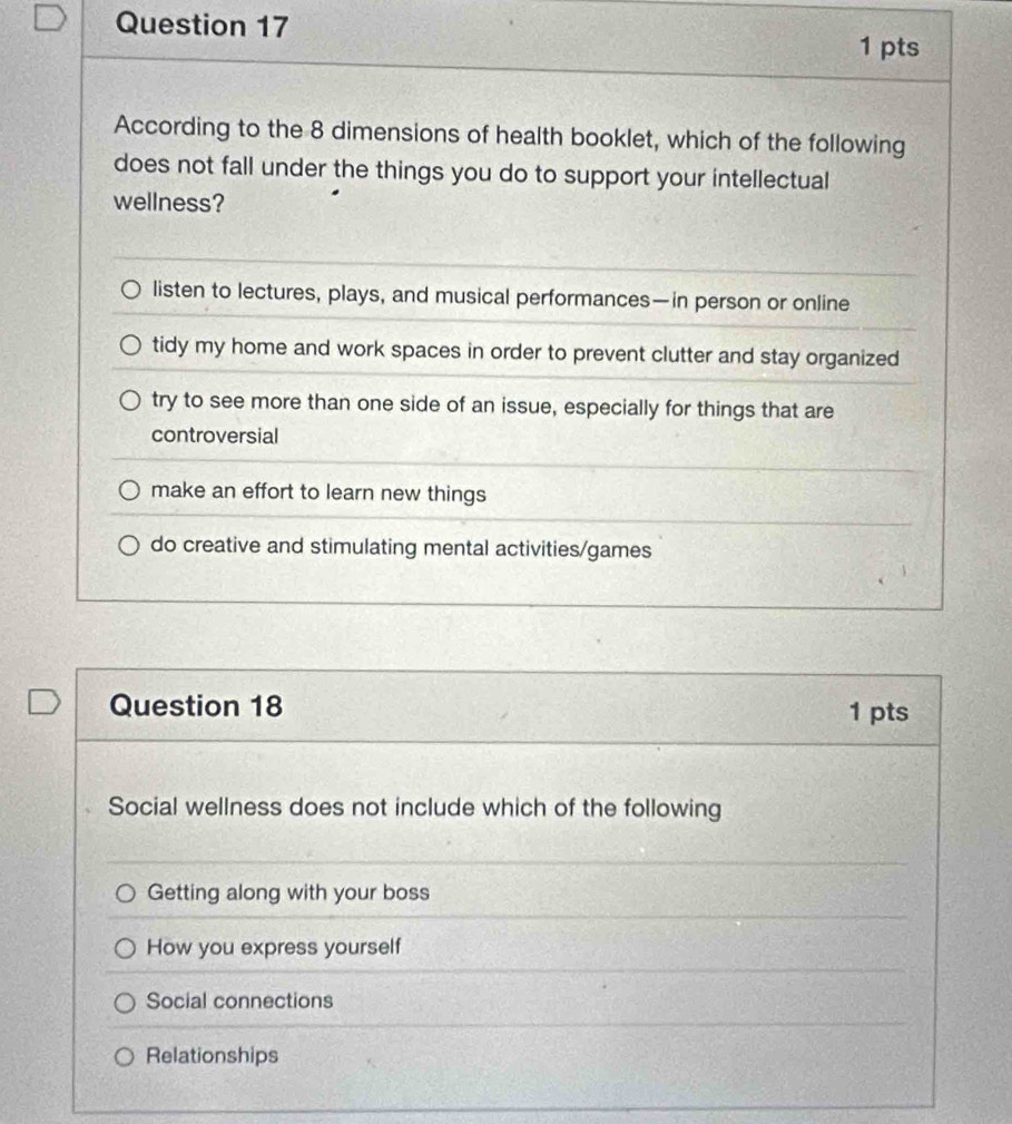 According to the 8 dimensions of health booklet, which of the following
does not fall under the things you do to support your intellectual
wellness?
listen to lectures, plays, and musical performances—in person or online
tidy my home and work spaces in order to prevent clutter and stay organized
try to see more than one side of an issue, especially for things that are
controversial
make an effort to learn new things
do creative and stimulating mental activities/games
Question 18 1 pts
Social wellness does not include which of the following
Getting along with your boss
How you express yourself
Social connections
Relationships