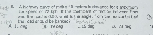 A highway curve of radius 40 meters is designed for a maximum
car speed of 72 kph. If the coefficient of friction between tires
and the road is 0.50, what is the angle, from the horizontal that A
the road should be banked?
A. 11 deg B 19 deg C. 15 deg D. 23 deg 18