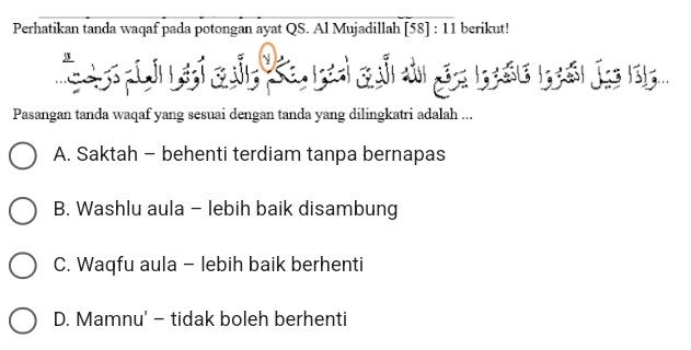 Perhatikan tanda waqaf pada potongan ayat QS. Al Mujadillah [58]:11 berikut!
Pasangan tanda waqaf yang sesuai dengan tanda yang dilingkatri adalah ...
A. Saktah - behenti terdiam tanpa bernapas
B. Washlu aula - lebih baik disambung
C. Waqfu aula - lebih baik berhenti
D. Mamnu' - tidak boleh berhenti