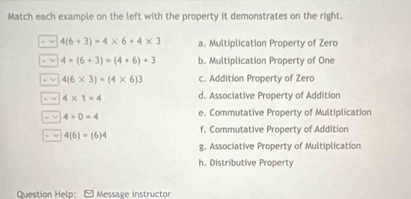 Match each example on the left with the property it demonstrates on the right.
4(6+3)=4* 6+4* 3 a. Multiplication Property of Zero
4+(6+3)=(4+6)+3 b. Multiplication Property of One
4(6* 3)=(4* 6)3 c. Addition Property of Zero
4* 1=4
d. Associative Property of Addition
4+0=4
e. Commutative Property of Multiplication
f. Commutative Property of Addition
4(6)=(6)4
g. Associative Property of Multiplication
h. Distributive Property
Question Help: Message instructor