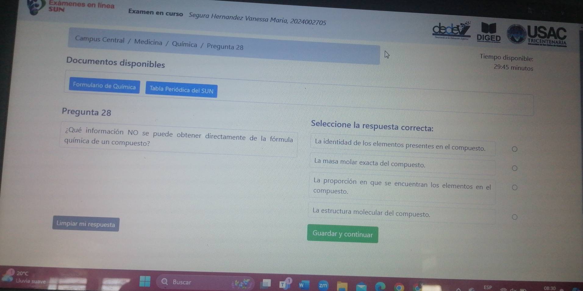 Exámenes en línea
SUN Examen en curso Segura Hernandez Vanessa Maria, 2024002705
USAC
decev DIGED TRICENTENARIA
Campus Central / Medicina / Química / Pregunta 28
Tiempo disponible:
Documentos disponibles
29:45 minutos
Formulario de Química Tabla Periódica del SUN
Pregunta 28 Seleccione la respuesta correcta:
¿Qué información NO se puede obtener directamente de la fórmula La identidad de los elementos presentes en el compuesto.
química de un compuesto?
La masa molar exacta del compuesto.
La proporción en que se encuentran los elementos en el
compuesto.
La estructura molecular del compuesto.
Limpiar mi respuesta Guardar y continuar
20°C
Buscar