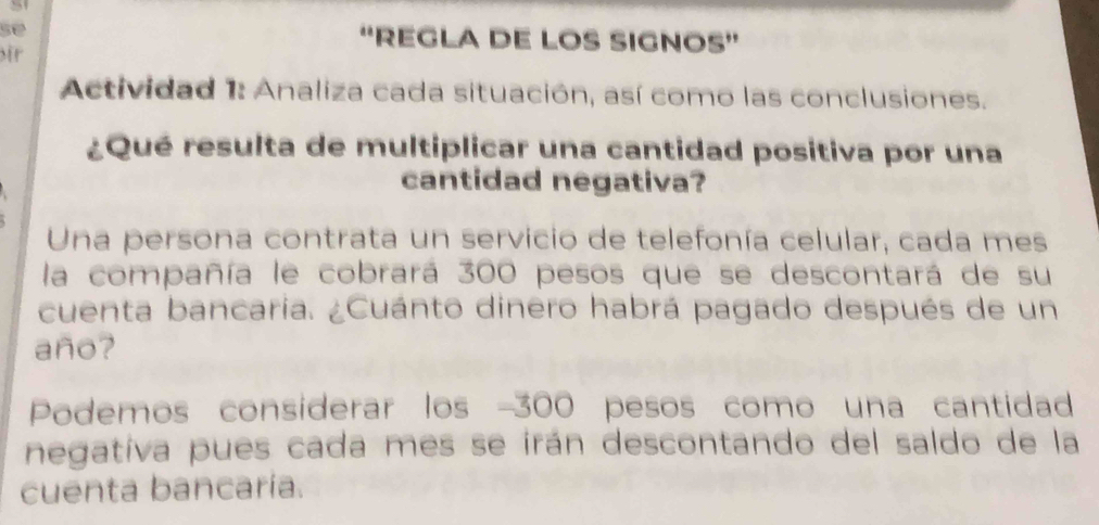 se “'REGLA DE LOS SIGNOS” 
ir 
Actividad 1: Analiza cada situación, así como las conclusiones. 
¿Qué resulta de multiplicar una cantidad positiva por una 
cantidad negativa? 
Una persona contrata un servicio de telefonía celular, cada mes 
la compañía le cobrará 300 pesos que se descontará de su 
cuenta bancaria. ¿Cuánto dinero habrá pagado después de un 
año? 
Podemos considerar los -300 pesos como una cantidad 
negativa pues cada mes se irán descontando del saldo de la 
cuenta bancaría.